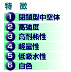 特徴　1 閉鎖型中空体　2 高強度　3 高耐熱性　4 軽量性　5 低吸水性　6 白色