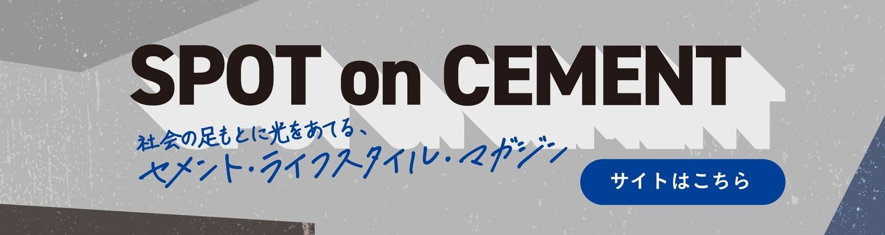 SPOT on CEMENT 社会の足もとに光をあてる、セメント・ライフスタイル・マガジン サイトはこちら(別ウィンドウで開きます)