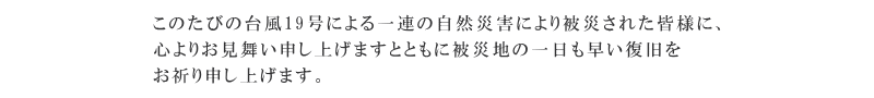 このたびの台風19号による一連の自然災害により被災された皆様に、深くお見舞い申し上げますとともに被災地の一日も早い復興を心からお祈り申し上げます。